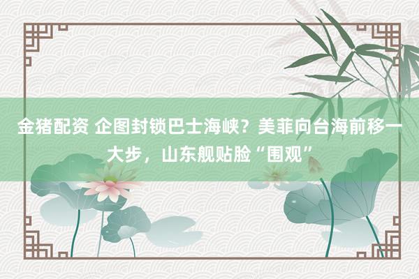 金猪配资 企图封锁巴士海峡？美菲向台海前移一大步，山东舰贴脸“围观”