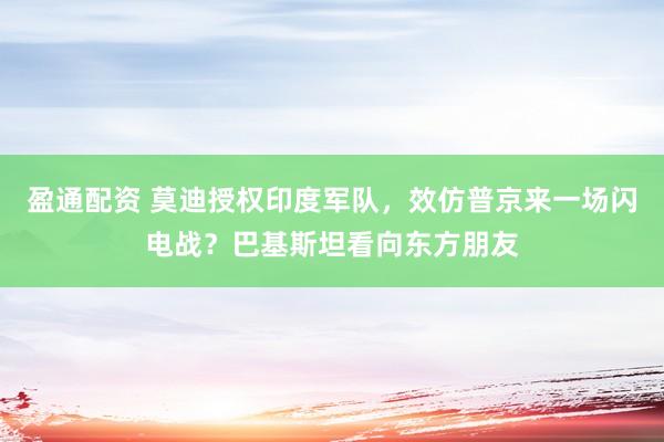 盈通配资 莫迪授权印度军队，效仿普京来一场闪电战？巴基斯坦看向东方朋友
