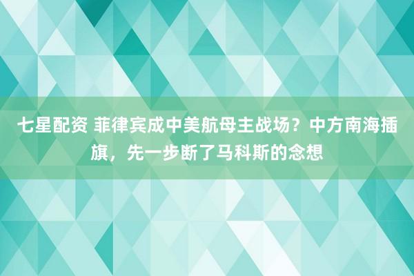 七星配资 菲律宾成中美航母主战场？中方南海插旗，先一步断了马科斯的念想