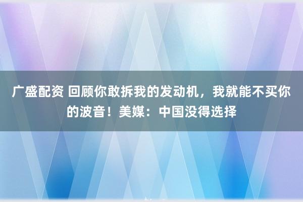 广盛配资 回顾你敢拆我的发动机，我就能不买你的波音！美媒：中国没得选择