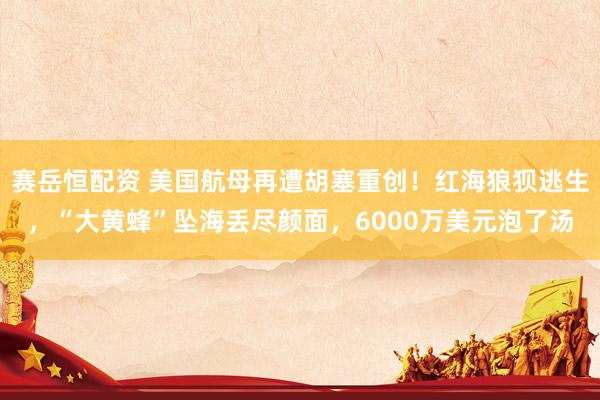 赛岳恒配资 美国航母再遭胡塞重创！红海狼狈逃生，“大黄蜂”坠海丢尽颜面，6000万美元泡了汤