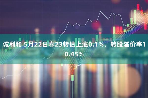诚利和 5月22日春23转债上涨0.1%，转股溢价率10.45%