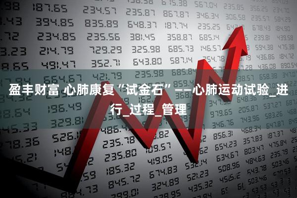 盈丰财富 心肺康复“试金石”——心肺运动试验_进行_过程_管理