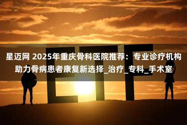 星迈网 2025年重庆骨科医院推荐：专业诊疗机构助力骨病患者康复新选择_治疗_专科_手术室