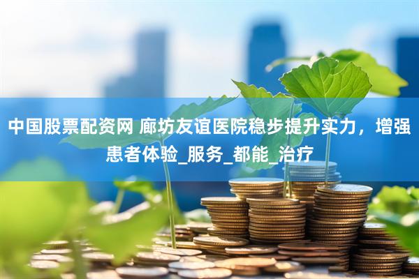 中国股票配资网 廊坊友谊医院稳步提升实力，增强患者体验_服务_都能_治疗