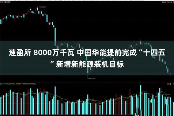 速盈所 8000万千瓦 中国华能提前完成“十四五”新增新能源装机目标