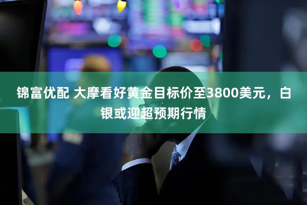 锦富优配 大摩看好黄金目标价至3800美元，白银或迎超预期行情