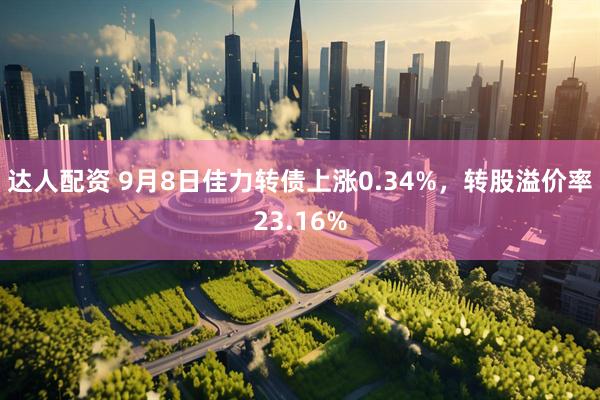 达人配资 9月8日佳力转债上涨0.34%，转股溢价率23.16%