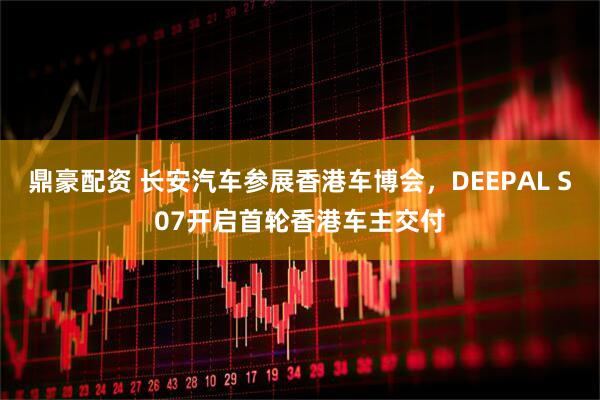 鼎豪配资 长安汽车参展香港车博会，DEEPAL S07开启首轮香港车主交付