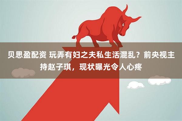 贝思盈配资 玩弄有妇之夫私生活混乱？前央视主持赵子琪，现状曝光令人心疼