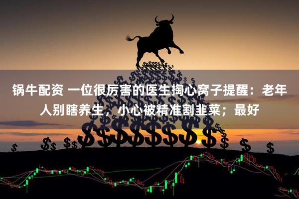 锅牛配资 一位很厉害的医生掏心窝子提醒：老年人别瞎养生，小心被精准割韭菜；最好